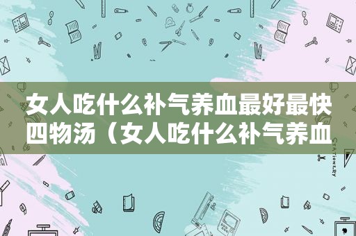 女人吃什么补气养血最好最快四物汤（女人吃什么补气养血最好最快）