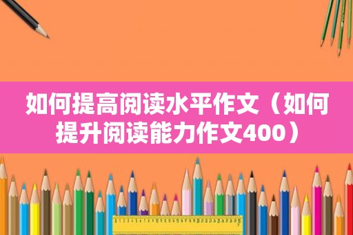 如何提高阅读水平作文（如何提升阅读能力作文400）