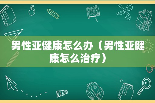 男性亚健康怎么办（男性亚健康怎么治疗）