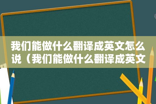 我们能做什么翻译成英文怎么说（我们能做什么翻译成英文）