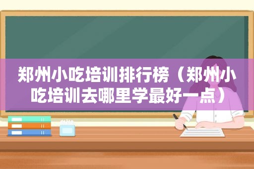 郑州小吃培训排行榜（郑州小吃培训去哪里学最好一点）