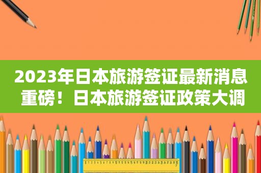 2023年日本旅游签证最新消息 重磅！日本旅游签证政策大调整