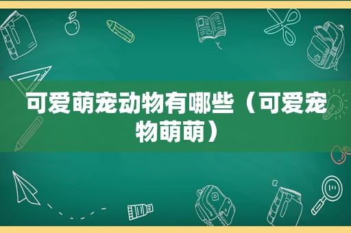 可爱萌宠动物有哪些（可爱宠物萌萌）