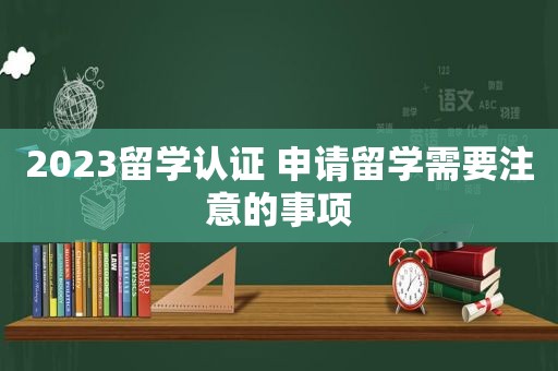 2023留学认证 申请留学需要注意的事项