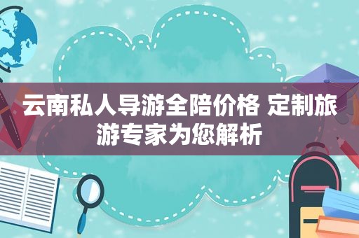 云南私人导游全陪价格 定制旅游专家为您解析