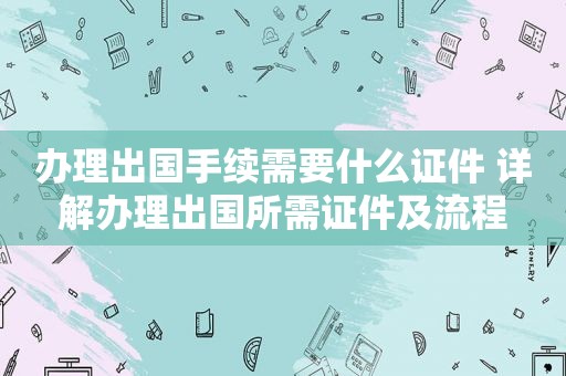 办理出国手续需要什么证件 详解办理出国所需证件及流程