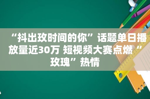 “抖出玫时间的你”话题单日播放量近30万 短视频大赛点燃“玫瑰”热情