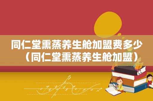 同仁堂熏蒸养生舱加盟费多少（同仁堂熏蒸养生舱加盟）