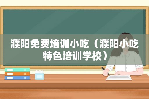 濮阳免费培训小吃（濮阳小吃特色培训学校）