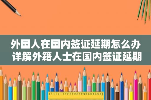 外国人在国内签证延期怎么办 详解外籍人士在国内签证延期的流程和注意事项