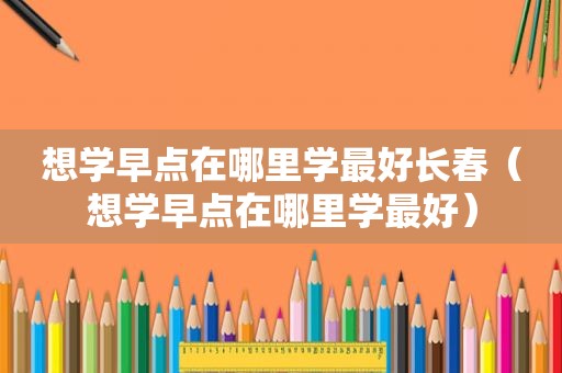 想学早点在哪里学最好长春（想学早点在哪里学最好）