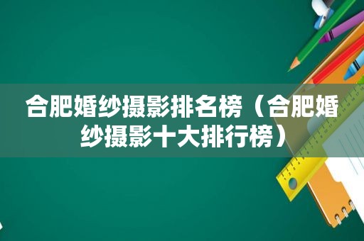 合肥婚纱摄影排名榜（合肥婚纱摄影十大排行榜）