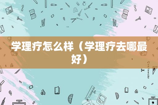 学理疗怎么样（学理疗去哪最好）