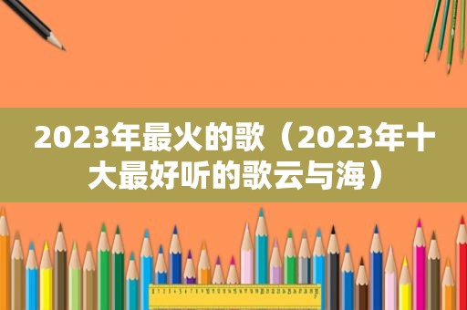 2023年最火的歌（2023年十大最好听的歌云与海）