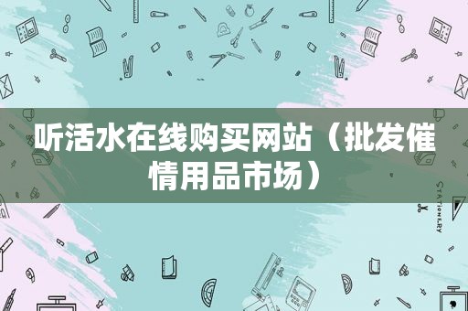 听活水在线购买网站（批发催情用品市场）