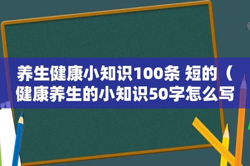 养生健康小知识100条 短的（健康养生的小知识50字怎么写）