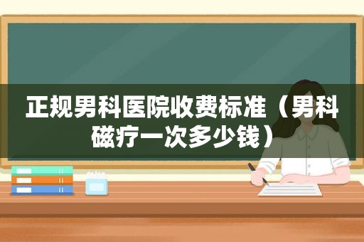 正规男科医院收费标准（男科磁疗一次多少钱）