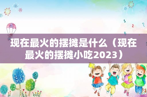 现在最火的摆摊是什么（现在最火的摆摊小吃2023）