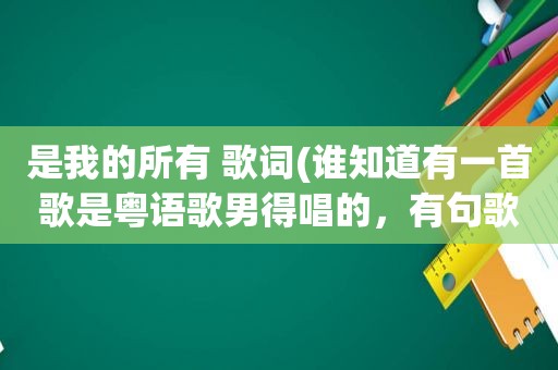 是我的所有 歌词(谁知道有一首歌是粤语歌男得唱的，有句歌词“是我的所有”我记得是在最后几句里)