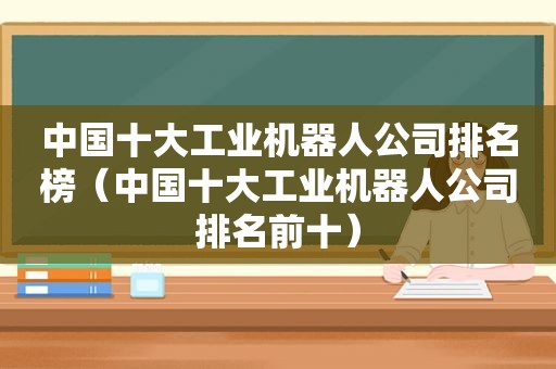 中国十大工业机器人公司排名榜（中国十大工业机器人公司排名前十）