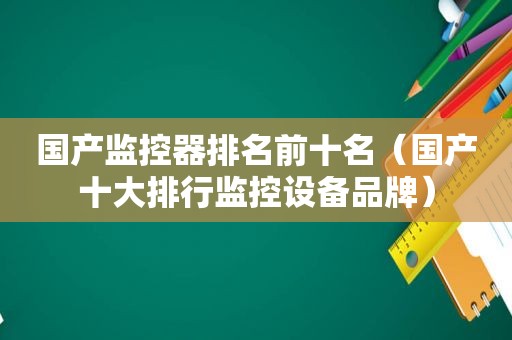 国产监控器排名前十名（国产十大排行监控设备品牌）