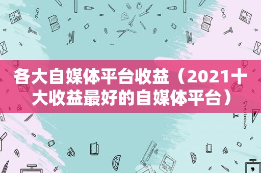 各大自媒体平台收益（2021十大收益最好的自媒体平台）