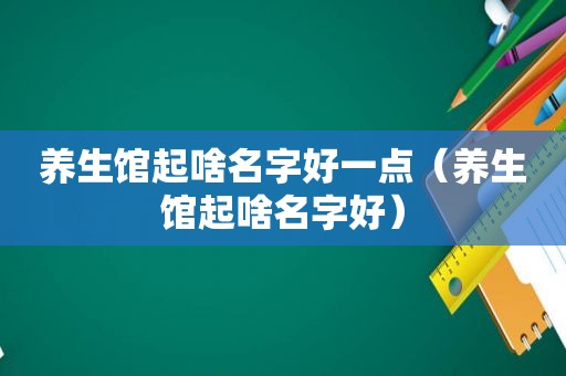 养生馆起啥名字好一点（养生馆起啥名字好）