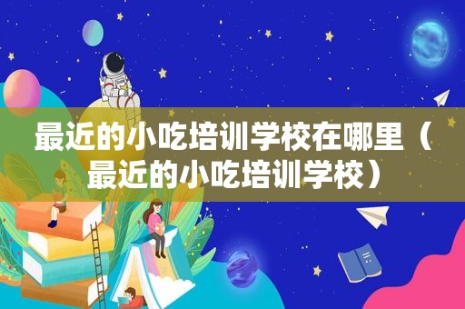 最近的小吃培训学校在哪里（最近的小吃培训学校）