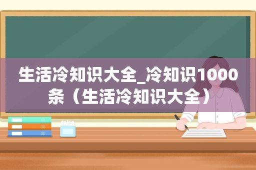 生活冷知识大全_冷知识1000条（生活冷知识大全）