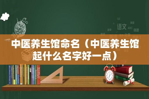 中医养生馆命名（中医养生馆起什么名字好一点）