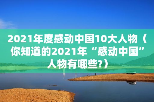 2021年度感动中国10大人物（你知道的2021年“感动中国”人物有哪些?）