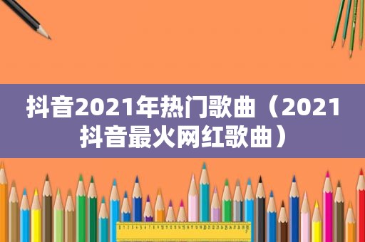 抖音2021年热门歌曲（2021抖音最火网红歌曲）