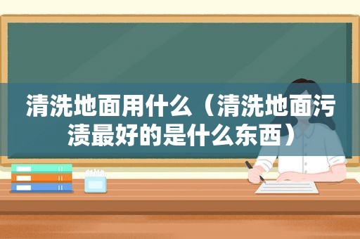 清洗地面用什么（清洗地面污渍最好的是什么东西）