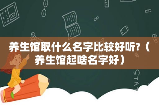 养生馆取什么名字比较好听?（养生馆起啥名字好）