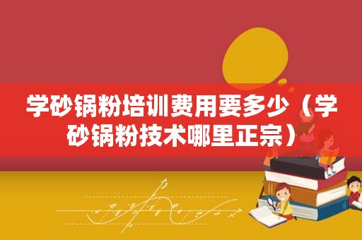 学砂锅粉培训费用要多少（学砂锅粉技术哪里正宗）