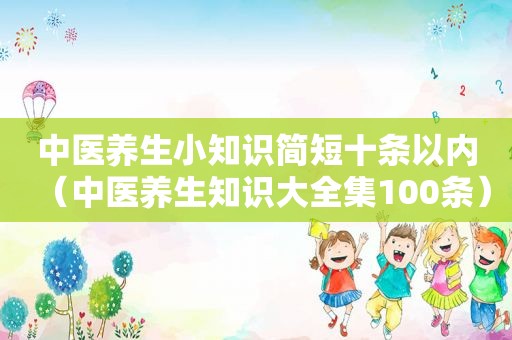 中医养生小知识简短十条以内（中医养生知识大全集100条）