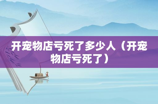 开宠物店亏死了多少人（开宠物店亏死了）