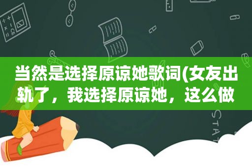 当然是选择原谅她歌词(女友出轨了，我选择原谅她，这么做到底对不对)