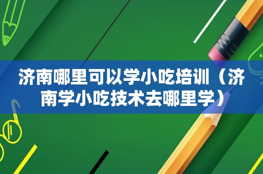 济南哪里可以学小吃培训（济南学小吃技术去哪里学）