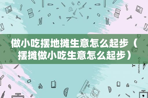 做小吃摆地摊生意怎么起步（摆摊做小吃生意怎么起步）