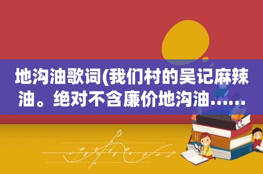 地沟油歌词(我们村的吴记麻辣油。绝对不含廉价地沟油……这是啥歌来着)