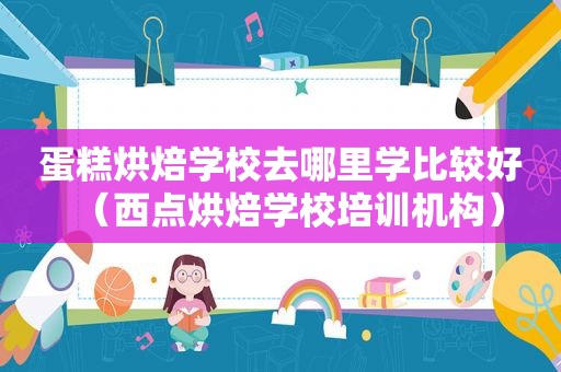 蛋糕烘焙学校去哪里学比较好（西点烘焙学校培训机构）