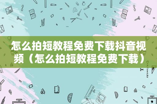 怎么拍短教程免费下载抖音视频（怎么拍短教程免费下载）