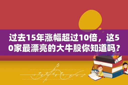 过去15年涨幅超过10倍，这50家最漂亮的大牛股你知道吗？