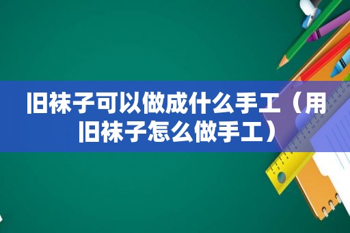 旧袜子可以做成什么手工（用旧袜子怎么做手工）