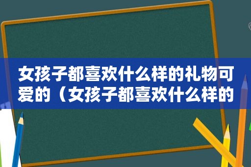 女孩子都喜欢什么样的礼物可爱的（女孩子都喜欢什么样的礼物）