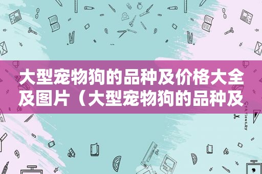 大型宠物狗的品种及价格大全及图片（大型宠物狗的品种及价格大全）