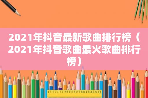 2021年抖音最新歌曲排行榜（2021年抖音歌曲最火歌曲排行榜）