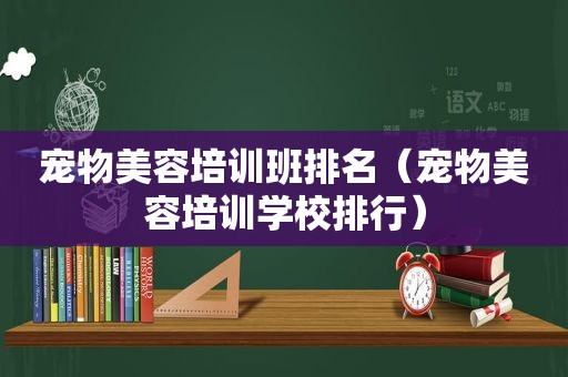 宠物美容培训班排名（宠物美容培训学校排行）