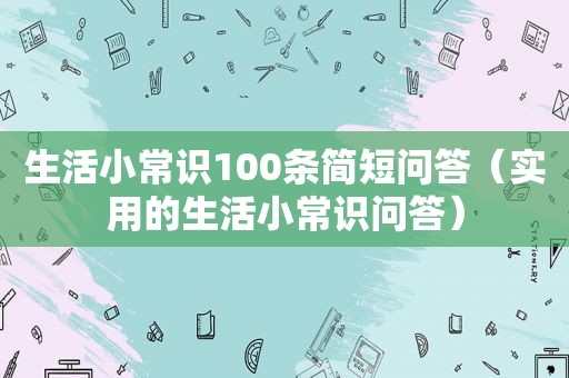 生活小常识100条简短问答（实用的生活小常识问答）